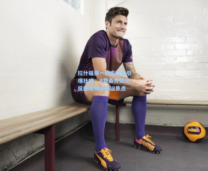 拉什福德一箭定江山引爆社媒，B费桑乔惊诧反应视频成热议焦点