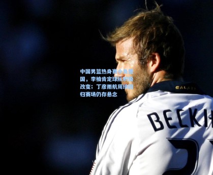 中国男篮热身赛小负德国，李楠肯定球队积极改变；丁彦雨航周琦回归赛场仍存悬念