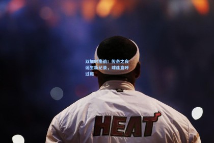 双加时鏖战！传奇之夜诞生新纪录，球迷直呼过瘾