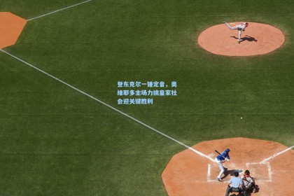 登东克尔一锤定音，奥维耶多主场力擒皇家社会迎关键胜利