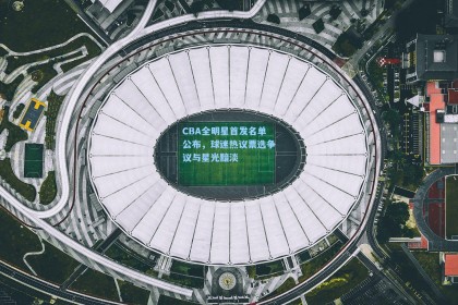 CBA全明星首发名单公布，球迷热议票选争议与星光黯淡